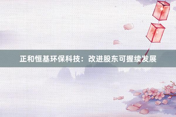 正和恒基环保科技：改进股东可握续发展