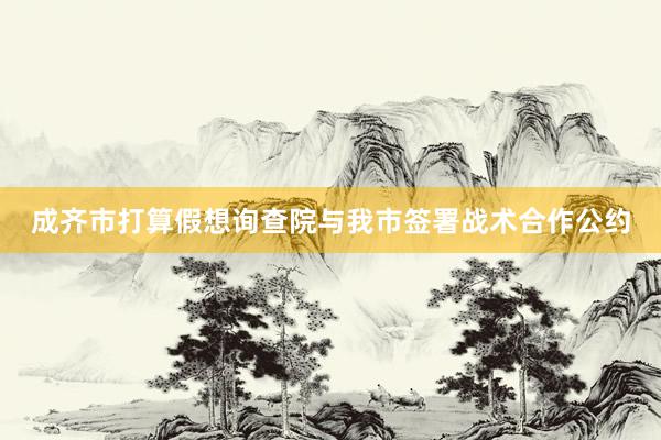 成齐市打算假想询查院与我市签署战术合作公约